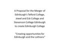 A Proposal for the Merger of Edinburgh’s Telford College, Jewel and Esk College and Stevenson College Edinburgh to create Edinburgh College “Creating opportunities.