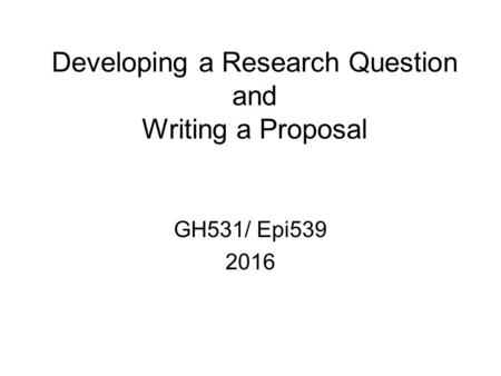 Developing a Research Question and Writing a Proposal GH531/ Epi539 2016.