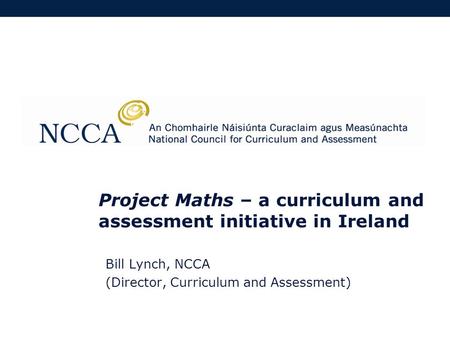 Project Maths – a curriculum and assessment initiative in Ireland Bill Lynch, NCCA (Director, Curriculum and Assessment)