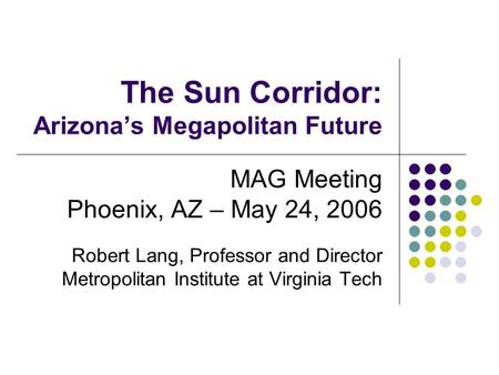 The Sun Corridor: Arizona’s Megapolitan Future MAG Meeting Phoenix, AZ – May 24, 2006 Robert Lang, Professor and Director Metropolitan Institute at Virginia.