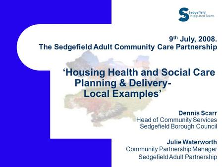 9 th July, 2008. The Sedgefield Adult Community Care Partnership ‘Housing Health and Social Care Planning & Delivery- Local Examples’ Dennis Scarr Head.