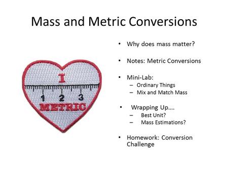 Mass and Metric Conversions Why does mass matter? Notes: Metric Conversions Mini-Lab: – Ordinary Things – Mix and Match Mass Wrapping Up…. – Best Unit?