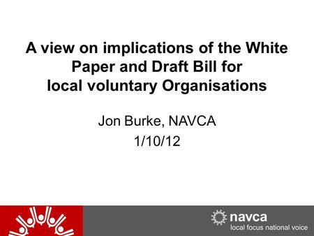 A view on implications of the White Paper and Draft Bill for local voluntary Organisations Jon Burke, NAVCA 1/10/12.