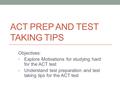 ACT PREP AND TEST TAKING TIPS Objectives: Explore Motivations for studying hard for the ACT test Understand test preparation and test taking tips for the.