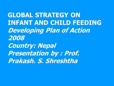 GLOBAL STRATEGY ON INFANT AND CHILD FEEDING Developing Plan of Action 2008 Country: Nepal Presentation by : Prof. Prakash. S. Shreshtha.