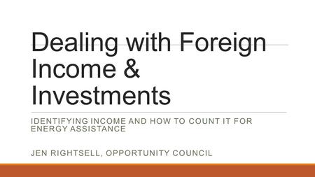 Dealing with Foreign Income & Investments IDENTIFYING INCOME AND HOW TO COUNT IT FOR ENERGY ASSISTANCE JEN RIGHTSELL, OPPORTUNITY COUNCIL.