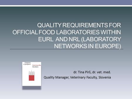 QUALITY REQUIREMENTS FOR OFFICIAL FOOD LABORATORIES WITHIN EURL AND NRL (LABORATORY NETWORKS IN EUROPE) dr. Tina Pirš, dr. vet. med. Quality Manager, Veterinary.