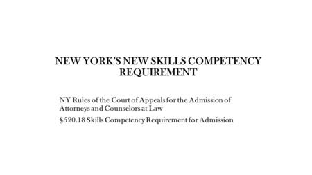 NEW YORK’S NEW SKILLS COMPETENCY REQUIREMENT NY Rules of the Court of Appeals for the Admission of Attorneys and Counselors at Law §520.18 Skills Competency.