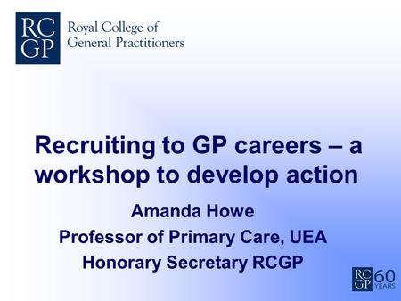 Recruiting to GP careers – a workshop to develop action Amanda Howe Professor of Primary Care, UEA Honorary Secretary RCGP.