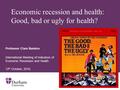 Economic recession and health: Good, bad or ugly for health? Professor Clare Bambra International Meeting of Indicators of Economic Recession and Health.