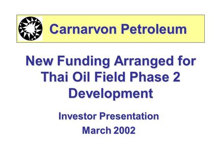 New Funding Arranged for Thai Oil Field Phase 2 Development Investor Presentation March 2002 Carnarvon Petroleum Carnarvon Petroleum.