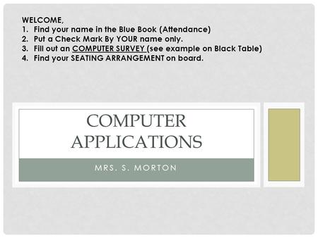 MRS. S. MORTON COMPUTER APPLICATIONS WELCOME, 1.Find your name in the Blue Book (Attendance) 2.Put a Check Mark By YOUR name only. 3.Fill out an COMPUTER.