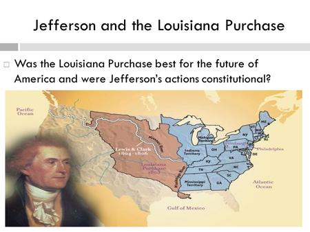 Jefferson and the Louisiana Purchase  Was the Louisiana Purchase best for the future of America and were Jefferson’s actions constitutional?