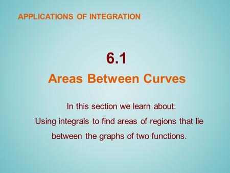 6.1 Areas Between Curves In this section we learn about: Using integrals to find areas of regions that lie between the graphs of two functions. APPLICATIONS.