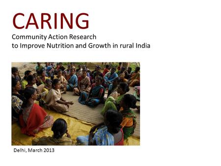 Community Action Research to Improve Nutrition and Growth in rural India CARING Delhi, March 2013.