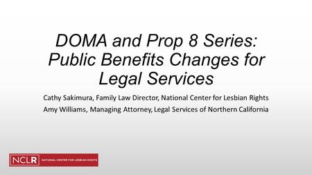 DOMA and Prop 8 Series: Public Benefits Changes for Legal Services Cathy Sakimura, Family Law Director, National Center for Lesbian Rights Amy Williams,