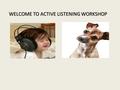 WELCOME TO ACTIVE LISTENING WORKSHOP. Why do we need to listen better? We listen at 125-250 wpm, think at 1000-3000 wpm 75% of the time we are distracted,