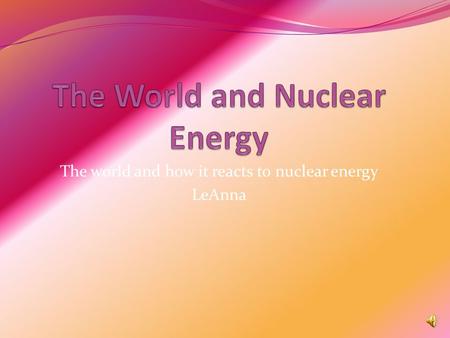 The world and how it reacts to nuclear energy LeAnna.