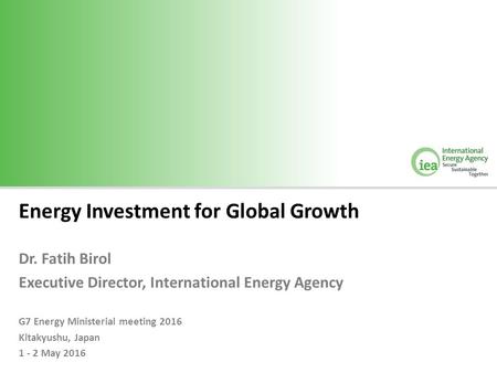 Energy Investment for Global Growth Dr. Fatih Birol Executive Director, International Energy Agency G7 Energy Ministerial meeting 2016 Kitakyushu, Japan.