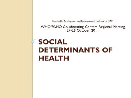 SOCIAL DETERMINANTS OF HEALTH Sustainable Development and Environmental Health Area (SDE) WHO/PAHO Collaborating Centers Regional Meeting 24-26 October,