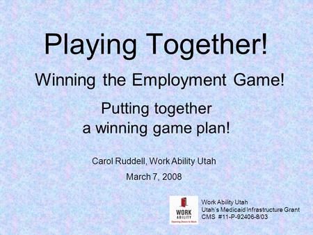 Playing Together! Winning the Employment Game! Putting together a winning game plan! Carol Ruddell, Work Ability Utah March 7, 2008 Work Ability Utah Utah’s.