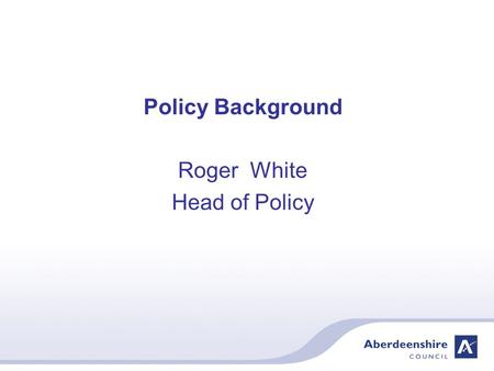 Policy Background Roger White Head of Policy. Aberdeenshire Council – Vision Serving Aberdeenshire from mountain to sea – the very best of Scotland The.