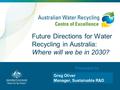 Presented by Mark O’Donohue Future Directions for Water Recycling in Australia: Where will we be in 2030? Greg Oliver Manager, Sustainable R&D.