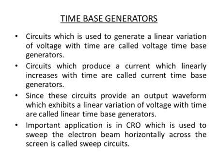 TIME BASE GENERATORS Circuits which is used to generate a linear variation of voltage with time are called voltage time base generators. Circuits which.