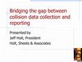 Bridging the gap between collision data collection and reporting Presented by Jeff Holt, President Holt, Sheets & Associates.