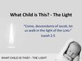 WHAT CHILD IS THIS? - THE LIGHT “Come, descendants of Jacob, let us walk in the light of the L ORD.” Isaiah 2:5 What Child is This? - The Light.