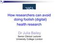 Dr Julia Bailey Senior Clinical Lecturer University College London How researchers can avoid doing foolish (digital) health research.