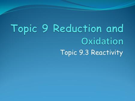 Topic 9.3 Reactivity. Assessment Statements 9.3.1 Deduce a reactivity series based on the chemical behaviour of a group of oxidizing and reducing agents.