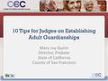 10 Tips for Judges on Establishing Adult Guardianships Mary Joy Quinn Director, Probate State of California County of San Francisco.