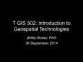 T GIS 502: Introduction to Geospatial Technologies Britta Ricker, PhD 30 September 2014.