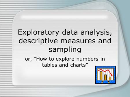 Exploratory data analysis, descriptive measures and sampling or, “How to explore numbers in tables and charts”