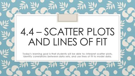 4.4 – SCATTER PLOTS AND LINES OF FIT Today’s learning goal is that students will be able to: interpret scatter plots, identify correlations between data.