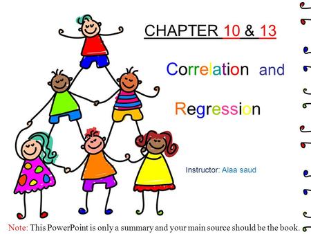 CHAPTER 10 & 13 Correlation and Regression Instructor: Alaa saud Note: This PowerPoint is only a summary and your main source should be the book.