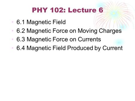 PHY 102: Lecture 6 6.1 Magnetic Field 6.2 Magnetic Force on Moving Charges 6.3 Magnetic Force on Currents 6.4 Magnetic Field Produced by Current.