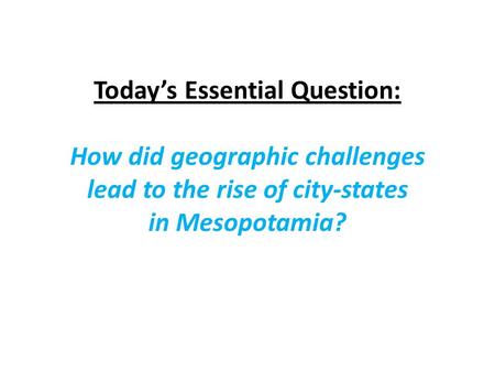 Today’s Essential Question: How did geographic challenges lead to the rise of city-states in Mesopotamia?