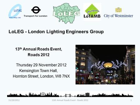 LoLEG - London Lighting Engineers Group 13 th Annual Roads Event, Roads 2012 Thursday 29 November 2012 Kensington Town Hall, Hornton Street, London, W8.