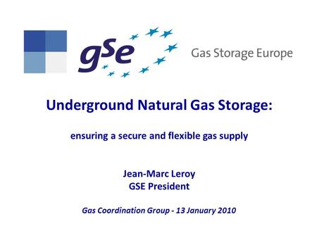 Underground Natural Gas Storage: ensuring a secure and flexible gas supply Jean-Marc Leroy GSE President Gas Coordination Group - 13 January 2010.