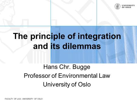 FACULTY OF LAW, UNIVERSITY OF OSLO The principle of integration and its dilemmas Hans Chr. Bugge Professor of Environmental Law University of Oslo.