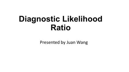 Diagnostic Likelihood Ratio Presented by Juan Wang.