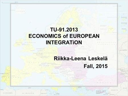 TU-91.2013 ECONOMICS of EUROPEAN INTEGRATiON Riikka-Leena Leskelä Fall, 2015.