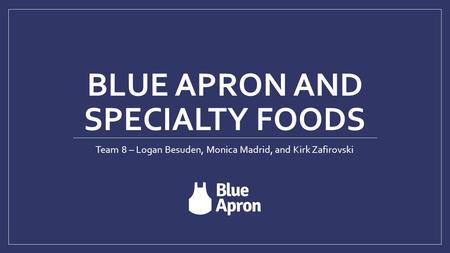 BLUE APRON AND SPECIALTY FOODS Team 8 – Logan Besuden, Monica Madrid, and Kirk Zafirovski.