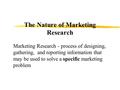 The Nature of Marketing Research Marketing Research - process of designing, gathering, and reporting information that may be used to solve a specific marketing.