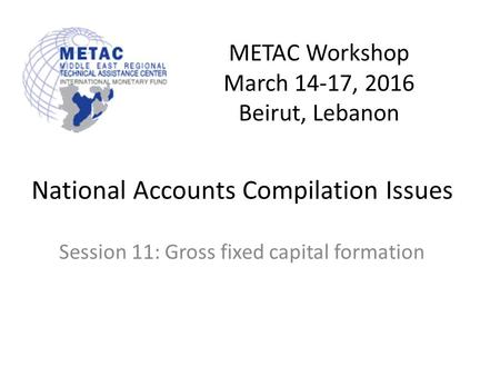 METAC Workshop March 14-17, 2016 Beirut, Lebanon National Accounts Compilation Issues Session 11: Gross fixed capital formation.