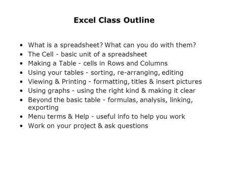 Excel Class Outline What is a spreadsheet? What can you do with them? The Cell - basic unit of a spreadsheet Making a Table - cells in Rows and Columns.