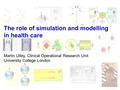 The role of simulation and modelling in health care Martin Utley, Clinical Operational Research Unit University College London.