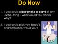 Do Now 1.If you could clone (make a copy) of any LIVING thing – what would you clone? Why? 2.If you could pick your baby’s characteristics, would you?